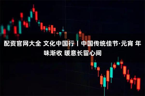 配资官网大全 文化中国行丨中国传统佳节·元宵 年味渐收 暖意长留心间
