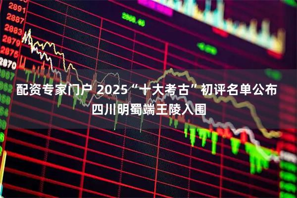 配资专家门户 2025“十大考古”初评名单公布 四川明蜀端王陵入围