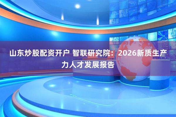 山东炒股配资开户 智联研究院：2026新质生产力人才发展报告